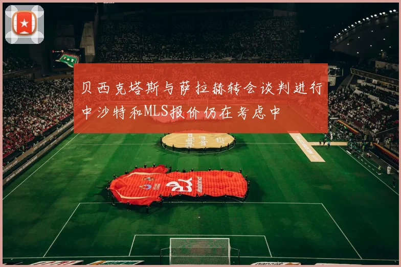 贝西克塔斯与萨拉赫转会谈判进行中沙特和MLS报价仍在考虑中