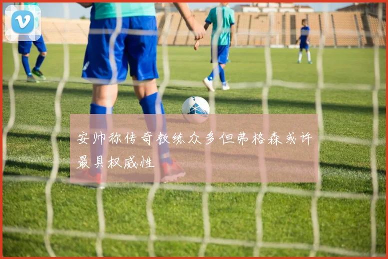 安帅称传奇教练众多但弗格森或许最具权威性