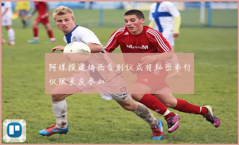 阿媒报道梅西告别仪式将私密举行仅限亲友参加