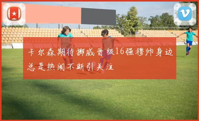 卡尔森期待挪威晋级16强穆帅身边总是热闹不断引关注