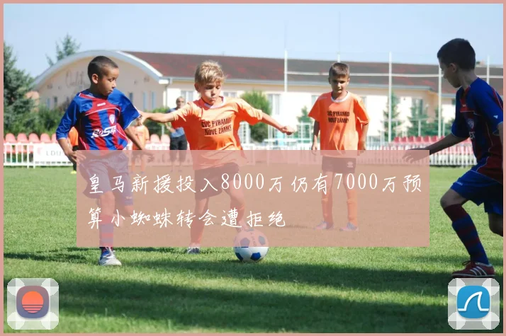 皇马新援投入8000万仍有7000万预算小蜘蛛转会遭拒绝