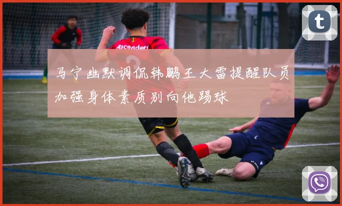 马宁幽默调侃韩鹏王大雷提醒队员加强身体素质别向他踢球
