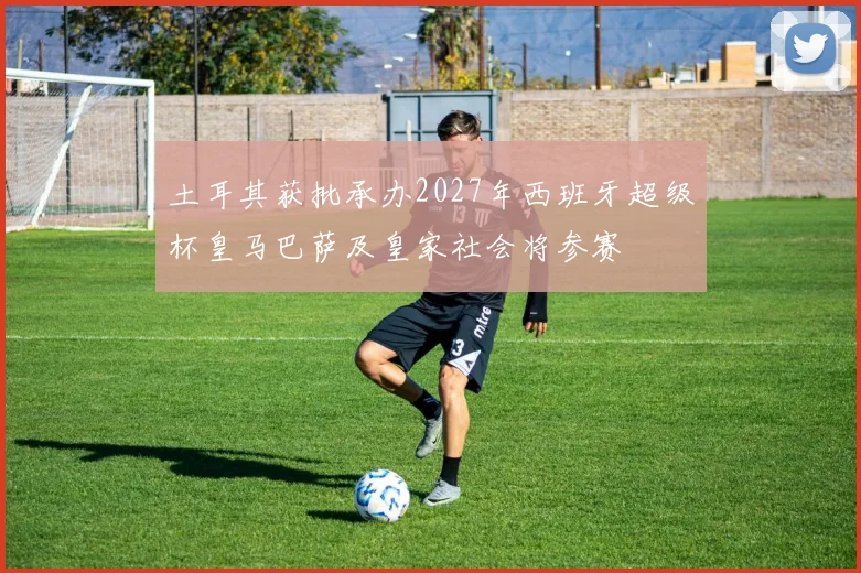 土耳其获批承办2027年西班牙超级杯皇马巴萨及皇家社会将参赛