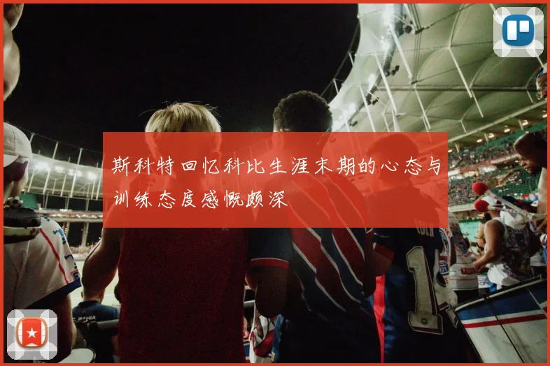 斯科特回忆科比生涯末期的心态与训练态度感慨颇深