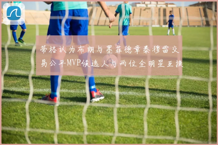 蒂格认为布朗与墨菲德章泰穆雷交易公平MVP候选人与两位全明星互换合理性分析