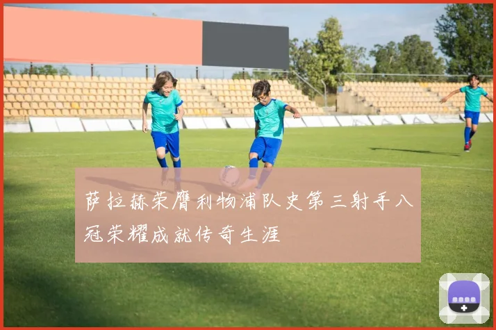 萨拉赫荣膺利物浦队史第三射手八冠荣耀成就传奇生涯