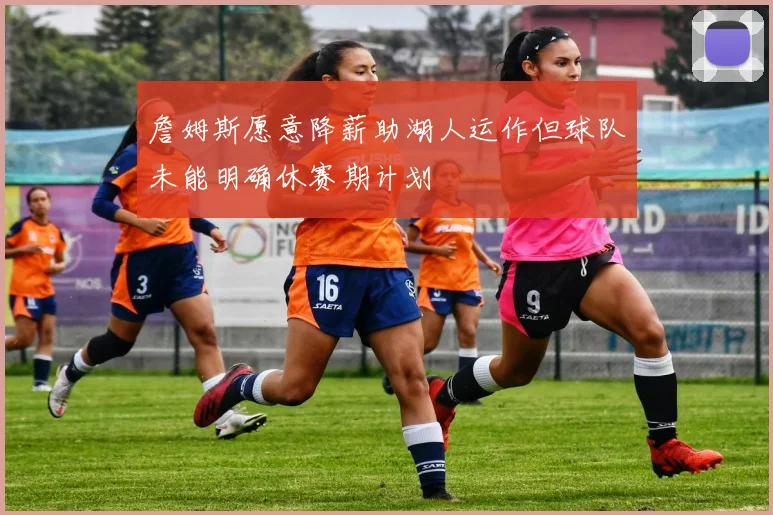 詹姆斯愿意降薪助湖人运作但球队未能明确休赛期计划
