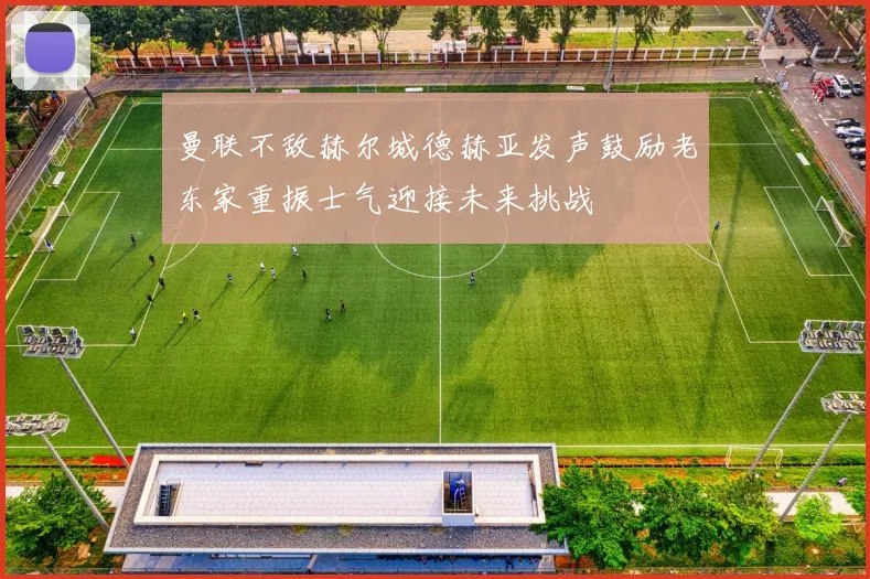 曼联不敌赫尔城德赫亚发声鼓励老东家重振士气迎接未来挑战