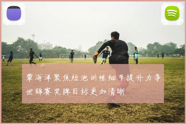 覃海洋聚焦短池训练细节提升力争世锦赛奖牌目标更加清晰