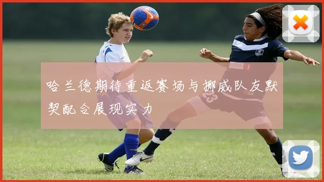 哈兰德期待重返赛场与挪威队友默契配合展现实力