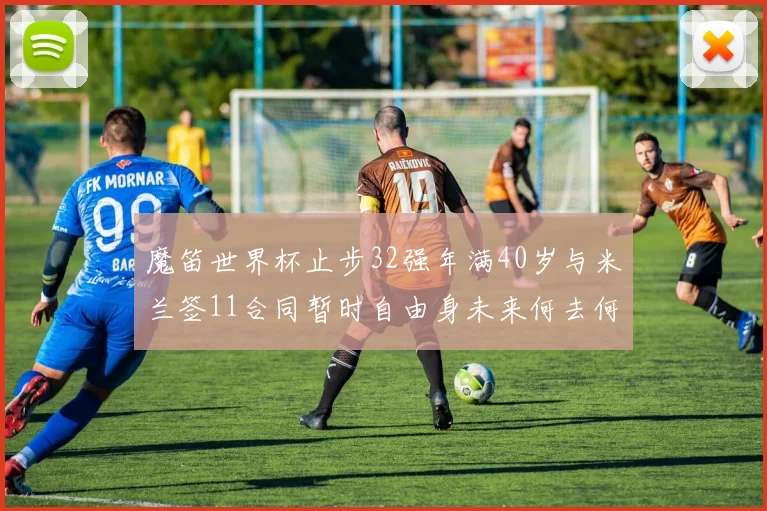 魔笛世界杯止步32强年满40岁与米兰签11合同暂时自由身未来何去何从