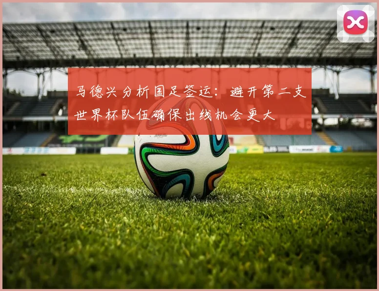 马德兴分析国足签运：避开第二支世界杯队伍确保出线机会更大