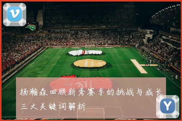 杨瀚森回顾新秀赛季的挑战与成长三大关键词解析