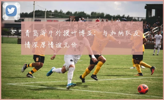 青岛海牛外援叶博亚：与加纳队友情深厚情谊无价