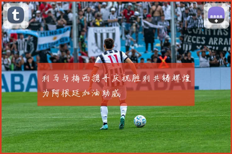 利马与梅西携手庆祝胜利共铸辉煌为阿根廷加油助威