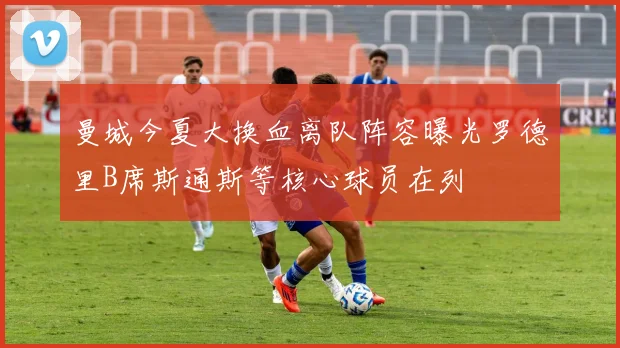 曼城今夏大换血离队阵容曝光罗德里B席斯通斯等核心球员在列