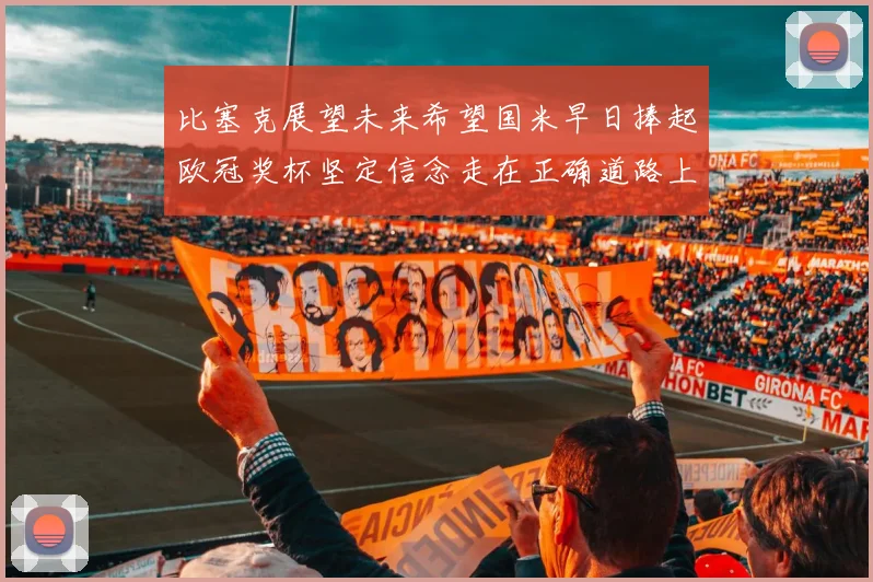 比塞克展望未来希望国米早日捧起欧冠奖杯坚定信念走在正确道路上