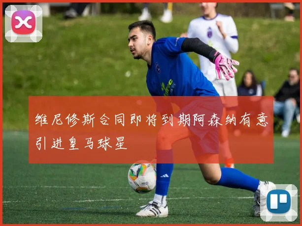 维尼修斯合同即将到期阿森纳有意引进皇马球星