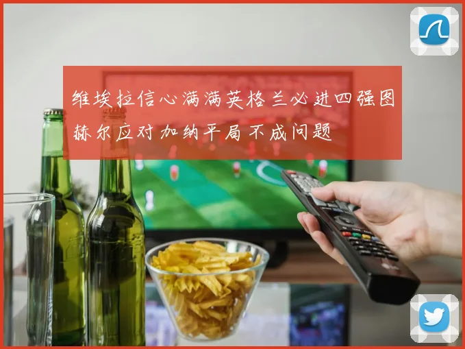 维埃拉信心满满英格兰必进四强图赫尔应对加纳平局不成问题