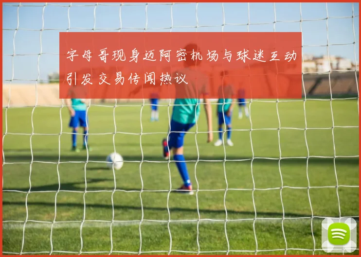 字母哥现身迈阿密机场与球迷互动引发交易传闻热议