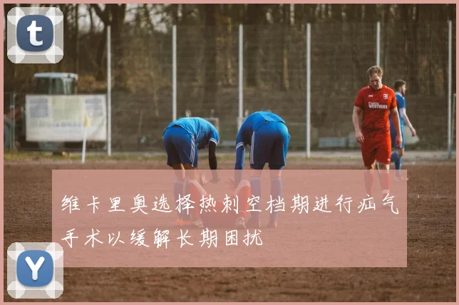 维卡里奥选择热刺空档期进行疝气手术以缓解长期困扰