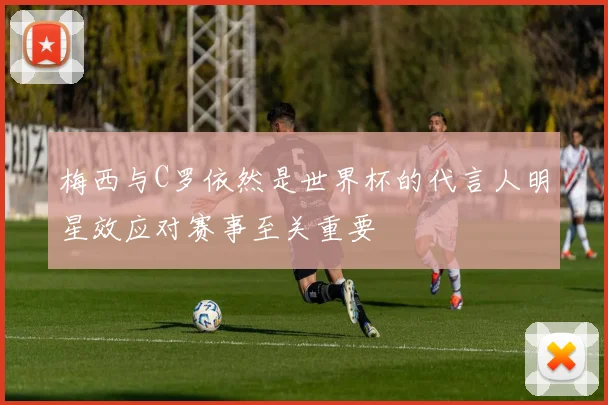 梅西与C罗依然是世界杯的代言人明星效应对赛事至关重要
