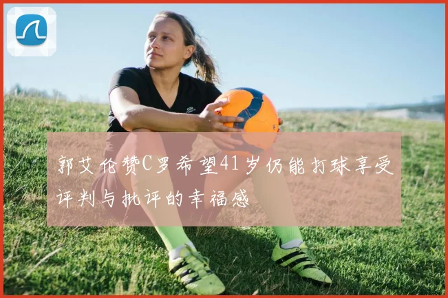 郭艾伦赞C罗希望41岁仍能打球享受评判与批评的幸福感