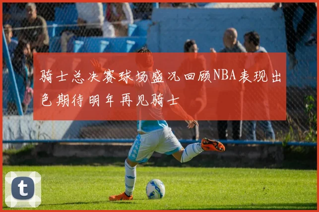 骑士总决赛球场盛况回顾NBA表现出色期待明年再见骑士