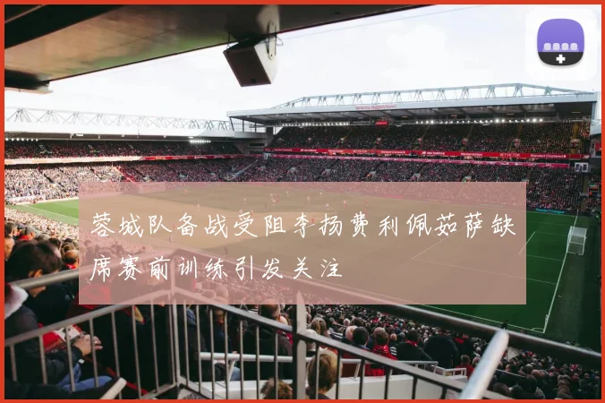 蓉城队备战受阻李扬费利佩茹萨缺席赛前训练引发关注