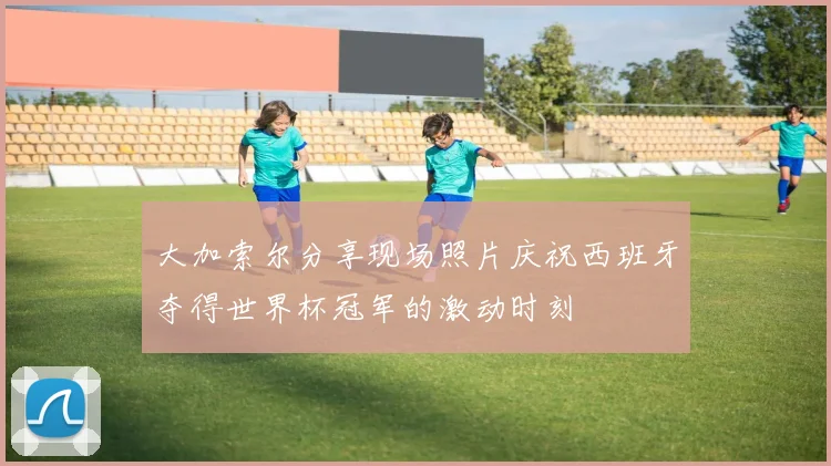 大加索尔分享现场照片庆祝西班牙夺得世界杯冠军的激动时刻