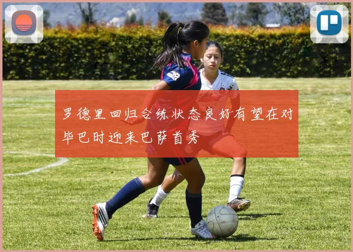 罗德里回归合练状态良好有望在对毕巴时迎来巴萨首秀