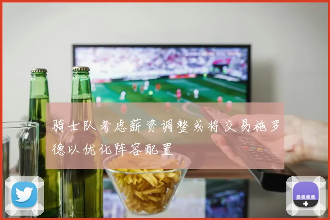 骑士队考虑薪资调整或将交易施罗德以优化阵容配置
