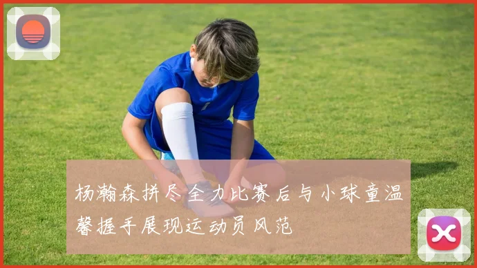 杨瀚森拼尽全力比赛后与小球童温馨握手展现运动员风范