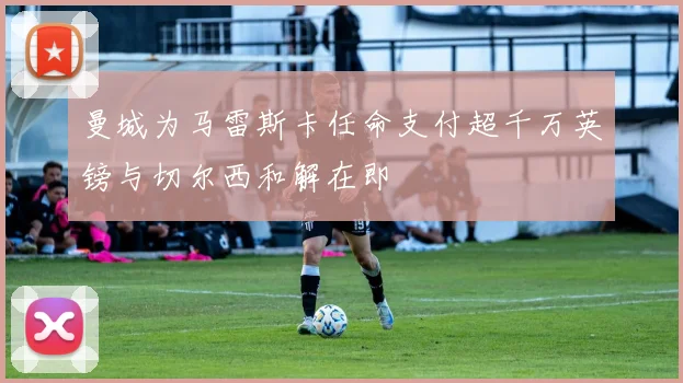 曼城为马雷斯卡任命支付超千万英镑与切尔西和解在即